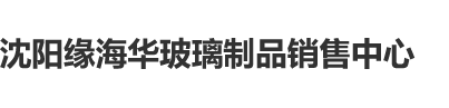 日批视频毛片沈阳缘海华玻璃制品销售中心